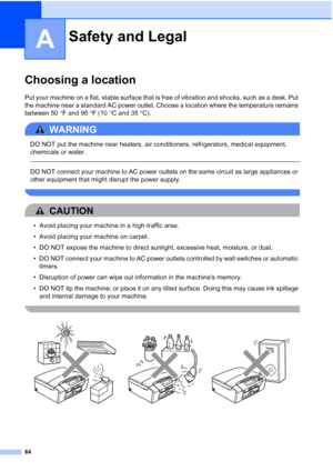 Page 76
64
A
Choosing a locationA
Put your machine on a flat, stable surface that is free of vibration and shocks, such as a desk. Put 
the machine near a standard AC power outlet. Choose a location where the temperature remains 
between 50°F and 95 °F (10 °C and 35 °C).
WARNING 
DO NOT put the machine near heaters, air conditioners, refrigerators, medical equipment, 
chemicals or water. 
  
DO NOT connect your machine to AC power outlets on the same circuit as large appliances or 
other equipment that might...