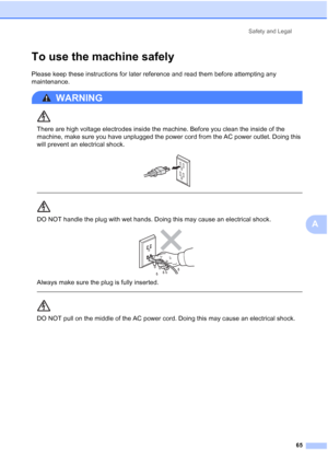 Page 77
Safety and Legal65
A
To use the machine safelyA
Please keep these instructions for later reference and read them before attempting any 
maintenance.
WARNING 
There are high voltage electrodes inside the machine. Before you clean the inside of the 
machine, make sure you have unplugged the power cord from the AC power outlet. Doing this 
will prevent an electrical shock.
 
 
 
DO NOT handle the plug with wet hands. Doing this may cause an electrical shock.
 
Always make sure the plug is fully inserted....