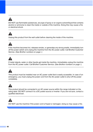 Page 78
66
 
DO NOT use flammable substances, any type of spray or an organic solvent/liquid that contains 
alcohol or ammonia to clean the inside or outside of the machine. Doing this may cause a fire 
or electrical shock.
  
Unplug this product from the wall outlet before cleaning the inside of the machine.
 
 
If the machine becomes hot, releases smoke, or generates any strong smells, immediately turn 
off the power switch and unplug the machine from the AC power outlet. Call Brother Customer 
Service. (See...