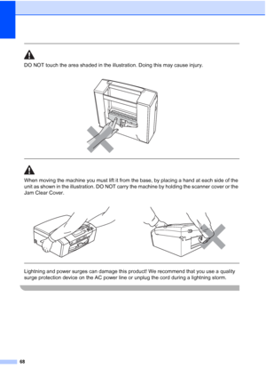 Page 80
68
 
DO NOT touch the area shaded in the illustration. Doing this may cause injury.
  
When moving the machine you must lift it from the base, by placing a hand at each side of the 
unit as shown in the illustration. DO NOT carry the machine by holding the scanner cover or the 
Jam Clear Cover.
  
Lightning and power surges can damage this product! We recommend that you use a quality 
surge protection device on the AC power line or unplug the cord during a lightning storm.
 
 
 
 
 