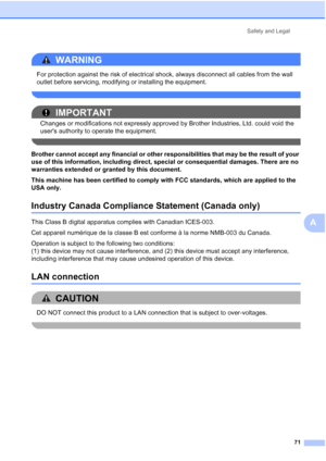Page 83
Safety and Legal71
A
WARNING 
For protection against the risk of electrical shock, always disconnect all cables from the wall 
outlet before servicing, modifying or installing the equipment.
 
IMPORTANT
Changes or modifications not expressly approved by Brother Industries, Ltd. could void the 
users authority to operate the equipment.
 
Brother cannot accept any financial or other responsibilities that may be the result of your 
use of this information, including direct, special or consequential...
