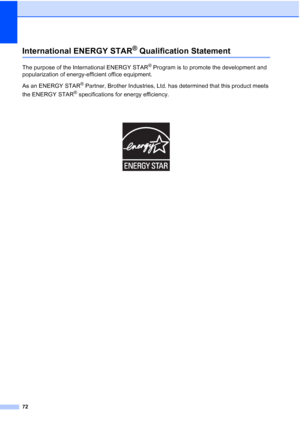 Page 84
72
International ENERGY STAR® Qualification StatementA
The purpose of the International ENERGY STAR® Program is to promote the development and 
popularization of energy-efficient office equipment.
As an ENERGY STAR
® Partner, Brother Industries, Ltd. has determined that this product meets 
the ENERGY STAR
® specifications for energy efficiency.
 
 