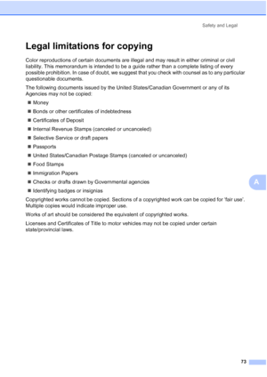 Page 85
Safety and Legal73
A
Legal limitations for copyingA
Color reproductions of certain documents are illegal and may result in either criminal or civil 
liability. This memorandum is intended to be a guide rather than a complete listing of every 
possible prohibition. In case of doubt, we suggest that you check with counsel as to any particular 
questionable documents.
The following documents issued by the United States/Canadian Government or any of its 
Agencies may not be copied:„ Money
„ Bonds or other...