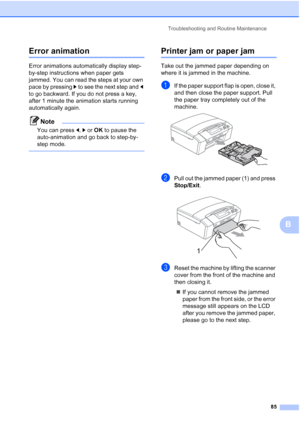 Page 97
Troubleshooting and Routine Maintenance85
B
Error animationB
Error animations automatically display step-
by-step instructions when paper gets 
jammed. You can read the steps at your own 
pace by pressing c to see the next step and  d 
to go backward. If you do not press a key, 
after 1 minute the animation starts running 
automatically again.
Note
You can press  d, c or  OK  to pause the 
auto-animation and go back to step-by-
step mode.
 
Printer jam or paper jamB
Take out the jammed paper depending...