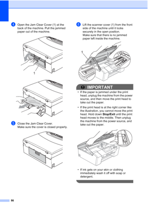 Page 98
86
dOpen the Jam Clear Cover (1) at the 
back of the machine. Pull the jammed 
paper out of the machine.
 
 
eClose the Jam Clear Cover. 
Make sure the cover is closed properly.
 
fLift the scanner cover (1) from the front 
side of the machine until it locks 
securely in the open position.
Make sure that there is no jammed 
paper left inside the machine.
 
IMPORTANT
• If the paper is jammed under the print head, unplug the machine from the power 
source, and then move the print head to 
take out the...