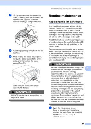 Page 99
Troubleshooting and Routine Maintenance87
B
gLift the scanner cover to release the 
lock ( ). Gently push the scanner cover 
support down ( ) and close the 
scanner cover ( ) using both hands.
 
hPush the paper tray firmly back into the 
machine.
iWhile holding the paper tray in place, 
pull out the paper support ( ) until it 
clicks, and then unfold the paper 
support flap ( ).
 
Make sure you pull out the paper 
support until it clicks.
IMPORTANT
DO NOT use the paper support flap for 
Legal size...