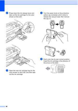 Page 100
88
bPress down the ink release lever and 
take out the ink cartridge for the color 
shown on the LCD.
 
 
cOpen the new ink cartridge bag for the 
color shown on the LCD, and then take 
out the ink cartridge.
dTurn the green knob on the protective 
yellow cap clockwise until it clicks to 
release the vacuum seal, then remove 
the cap (1).
 
 
eEach color has its own correct position. 
Insert the ink cartridge in the direction of 
the arrow on the label.
 
1
 