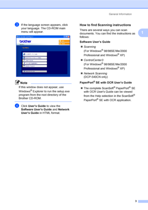 Page 15General Information
3
1
cIf the language screen appears, click 
your language. The CD-ROM main 
menu will appear.
 
Note
If this window does not appear, use 
Windows
® Explorer to run the setup.exe 
program from the root directory of the 
Brother CD-ROM.
 
dClick User’s Guide to view the 
Software User’s Guide and Network 
User’s Guide in HTML format.
How to find Scanning instructions1
There are several ways you can scan 
documents. You can find the instructions as 
follows:
Software User’s Guide...