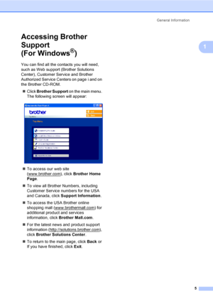 Page 17General Information
5
1
Accessing Brother 
Support 
(For Windows
®)1
You can find all the contacts you will need, 
such as Web support (Brother Solutions 
Center), Customer Service and Brother 
Authorized Service Centers on page i and on 
the Brother CD-ROM.
„Click Brother Support on the main menu. 
The following screen will appear:
 
„To access our web site 
(www.brother.com
), click Brother Home 
Page.
„To view all Brother Numbers, including 
Customer Service numbers for the USA 
and Canada, click...