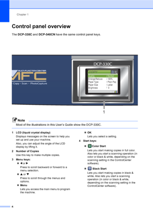 Page 18Chapter 1
6
Control panel overview1
The DCP-330C and DCP-540CN have the same control panel keys.
Note
Most of the illustrations in this User’s Guide show the DCP-330C.
 
1 LCD (liquid crystal display)
Displays messages on the screen to help you 
set up and use your machine.
Also, you can adjust the angle of the LCD 
display by lifting it. 
2 Number of Copies
Use this key to make multiple copies.
3 Menu keys:
„d or c
Press to scroll backward or forward to a 
menu selection.
„a or b
Press to scroll through...