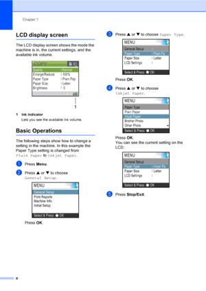 Page 20Chapter 1
8
LCD display screen1
The LCD display screen shows the mode the 
machine is in, the current settings, and the 
available ink volume.
 
1 Ink indicator
Lets you see the available ink volume.
Basic Operations1
The following steps show how to change a 
setting in the machine. In this example the 
Paper Type setting is changed from 
Plain Paper to Inkjet Paper.
aPress Menu.
bPress a or b to choose 
General Setup.
 
Press OK.
cPress a or b to choose Paper Type. 
Press OK.
dPress a or b to choose...