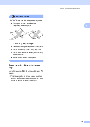 Page 25Loading documents and paper
13
2
Improper Setup 
DO NOT use the following kinds of paper:
• Damaged, curled, wrinkled, or 
irregularly shaped paper
 
1 0.08 in. (2 mm) or longer
• Extremely shiny or highly textured paper
• Paper already printed on by a printer
• Paper that cannot be arranged uniformly 
when stacked
• Paper made with a short grain
 
Paper capacity of the output paper 
tray
2
Up to 50 sheets of 20 lb Letter or 80 g/m2 A4 
paper.
„Transparencies or photo paper must be 
picked up from the...
