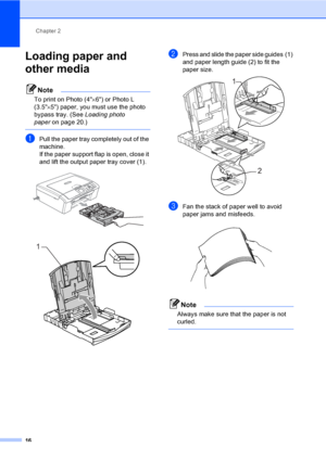 Page 28Chapter 2
16
Loading paper and 
other media
2
Note
To print on Photo (4×6) or Photo L 
(3.5×5) paper, you must use the photo 
bypass tray. (See Loading photo 
paperon page 20.)
 
aPull the paper tray completely out of the 
machine.
If the paper support flap is open, close it 
and lift the output paper tray cover (1).
 
 
bPress and slide the paper side guides (1) 
and paper length guide (2) to fit the 
paper size.
 
cFan the stack of paper well to avoid 
paper jams and misfeeds.
 
Note
Always make sure...