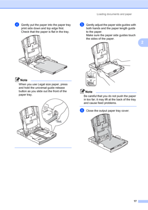 Page 29Loading documents and paper
17
2
dGently put the paper into the paper tray 
print side down and top edge first.
Check that the paper is flat in the tray.
 
Note
When you use Legal size paper, press 
and hold the universal guide release 
button as you slide out the front of the 
paper tray.
 
 
eGently adjust the paper side guides with 
both hands and the paper length guide 
to the paper.
Make sure the paper side guides touch 
the sides of the paper.
 
Note
Be careful that you do not push the paper 
in...