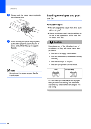 Page 30Chapter 2
18
gSlowly push the paper tray completely 
into the machine.
 
hWhile holding the paper tray in place, 
pull out the paper support (1) until it 
clicks and unfold the paper support 
flap (2).
 
Note
Do not use the paper support flap for 
Legal paper.
 
Loading envelopes and post 
cards2
About envelopes2
„Use envelopes that weigh from 20 to 25 lb 
(75 to 95 g/m
2).
„Some envelopes need margin settings to 
be set in the application. Make sure you 
do a test print first.
CAUTION 
Do not use any of...