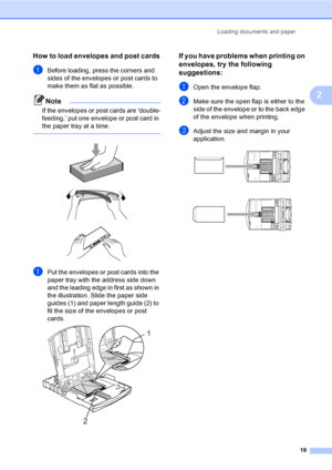 Page 31Loading documents and paper
19
2
How to load envelopes and post cards2
aBefore loading, press the corners and 
sides of the envelopes or post cards to 
make them as flat as possible.
Note
If the envelopes or post cards are ‘double-
feeding,’ put one envelope or post card in 
the paper tray at a time.
 
 
 
 
aPut the envelopes or post cards into the 
paper tray with the address side down 
and the leading edge in first as shown in 
the illustration. Slide the paper side 
guides (1) and paper length guide...