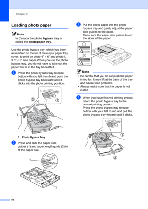 Page 32Chapter 2
20
Loading photo paper2
Note
In Canada the photo bypass tray is 
called the photo paper tray.
 
Use the photo bypass tray, which has been 
assembled on the top of the output paper tray 
cover, to print on photo 4×6 and photo L 
3.5×5 size paper. When you use the photo 
bypass tray, you do not have to take out the 
paper that is in the tray beneath it.
aPress the photo bypass tray release 
button with your left thumb and push the 
photo bypass tray backward until it 
clicks into the photo...