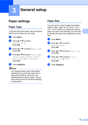 Page 3523
3
3
Paper settings3
Paper Type3
To get the best print quality, set the machine 
for the type of paper you are using.
aPress Menu.
bPress a or b to choose 
General Setup.
Press OK.
cPress a or b to choose Paper Type.
Press OK.
dPress a or b to choose Plain Paper, 
Inkjet Paper, Brother Photo, 
Other Photo or Transparency.
Press OK.
ePress Stop/Exit.
Note
The machine ejects paper with printed 
surfaces face up onto the paper tray in 
front of the machine. When you use 
transparencies or glossy paper,...