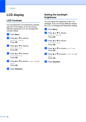 Page 36Chapter 3
24
LCD display3
LCD Contrast3
You can adjust the LCD contrast for a sharper 
and more vivid display. If you are having 
difficulty reading the LCD, try changing the 
contrast setting.
aPress Menu.
bPress a or b to choose 
General Setup.
Press OK.
cPress a or b to choose 
LCD Settings.
Press OK.
dPress a or b to choose 
LCD Contrast.
Press OK.
ePress a or b to choose Light, Med or 
Dark.
Press OK.
fPress Stop/Exit.
Setting the backlight 
brightness3
You can adjust the brightness of the LCD...