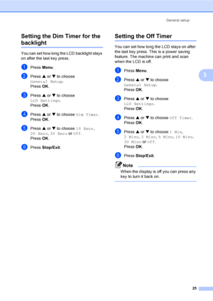Page 37General setup
25
3 Setting the Dim Timer for the 
backlight 3
You can set how long the LCD backlight stays 
on after the last key press.   
aPress Menu.
bPress a or b to choose 
General Setup.
Press OK.
cPress a or b to choose 
LCD Settings.
Press OK.
dPress a or b to choose Dim Timer.
Press OK.
ePress a or b to choose 10 Secs, 
20 Secs, 30 Secs or Off.
Press OK.
fPress Stop/Exit.
Setting the Off Timer3
You can set how long the LCD stays on after 
the last key press. This is a power saving 
feature. The...