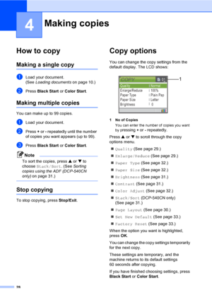 Page 4028
4
How to copy4
Making a single copy4
aLoad your document.
(See Loading documentson page 10.)
bPress Black Start or Color Start.
Making multiple copies4
You can make up to 99 copies.
aLoad your document.
bPress + or - repeatedly until the number 
of copies you want appears (up to 99).
cPress Black Start or Color Start.
Note
To sort the copies, press a or b to 
choose Stack/Sort. (See Sorting 
copies using the ADF (DCP-540CN 
only)on page 31.)
 
Stop copying4
To stop copying, press Stop/Exit.
Copy...