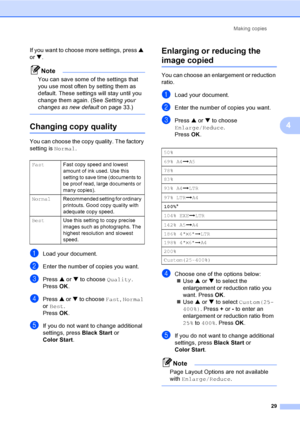 Page 41Making copies29
4
If you want to choose more settings, press  a 
or  b.
Note
You can save some of the settings that 
you use most often by setting them as 
default. These settings will stay until you 
change them again. (See  Setting your 
changes as new default on page 33.)
 
Changing copy quality4
You can choose the copy quality. The factory 
setting is Normal.
aLoad your document.
bEnter the number of copies you want.
cPress a or  b to choose  Quality.
Press  OK.
dPress  a or  b to choose  Fast,...