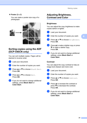 Page 43Making copies
31
4
„Poster (3 x 3)
You can make a poster size copy of a 
photograph.
 
Sorting copies using the ADF 
(DCP-540CN only)4
You can sort multiple copies. Pages will be 
stacked in reverse order.
aLoad your document.
bEnter the number of copies you want.
cPress a or b to choose Stack/Sort.
Press OK.
dPress a or b to choose Sort.
Press OK.
eIf you do not want to change additional 
settings, press Black Start or 
Color Start.
Adjusting Brightness, 
Contrast and Color4
Brightness4
You can adjust...