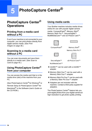 Page 4836
5
PhotoCapture Center® 
Operations
5
Printing from a media card 
without a PC5
Even if your machine is not connected to your 
computer, you can print photos directly from 
digital camera media. (See Print 
Imageson page 38.)
Scanning to a media card 
without a PC5
You can scan documents and save them 
directly to a media card. (See Scan to 
Cardon page 45.) 
Using PhotoCapture Center® 
from your computer
You can access the media card that is in the 
media drive (slot) of the machine from your 
PC....