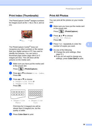 Page 51PhotoCapture Center®
39
5
Print Index (Thumbnails)5
The PhotoCapture Center® assigns numbers 
for images (such as No.1, No.2, No.3, and so 
on).
 
The PhotoCapture Center® does not 
recognize any other numbers or file names 
that your digital camera or PC has used to 
identify the pictures. You can print a 
thumbnail page (Index page with 6 or 5 
images per line). This will show all the 
pictures on the media card.
aMake sure you have put the media card 
in the proper slot.
Press (PhotoCapture). 
bPress...