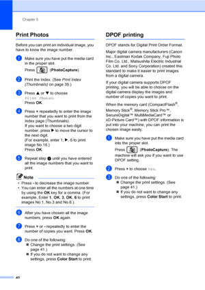 Page 52Chapter 5
40
Print Photos5
Before you can print an individual image, you 
have to know the image number.
aMake sure you have put the media card 
in the proper slot.
Press (PhotoCapture). 
bPrint the Index. (See Print Index 
(Thumbnails)on page 39.)
cPress a or b to choose 
Print Photos.
Press OK.
dPress + repeatedly to enter the image 
number that you want to print from the 
Index page (Thumbnails).
If you want to choose a two digit 
number, press c to move the cursor to 
the next digit.
(For example,...