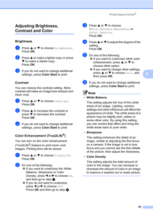 Page 55PhotoCapture Center®
43
5 Adjusting Brightness, 
Contrast and Color5
Brightness5
aPress a or b to choose Brightness.
Press OK.
bPress a to make a lighter copy or press 
b to make a darker copy.
Press OK.
cIf you do not want to change additional 
settings, press Color Start to print. 
Contrast5
You can choose the contrast setting. More 
contrast will make an image look sharper and 
more vivid.
aPress a or b to choose Contrast.
Press OK.
bPress a to increase the contrast or 
press b to decrease the...