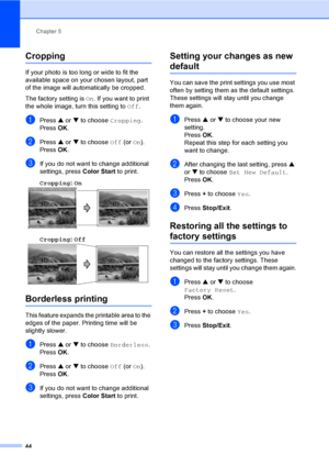 Page 56Chapter 5
44
Cropping5
If your photo is too long or wide to fit the 
available space on your chosen layout, part 
of the image will automatically be cropped.
The factory setting is On. If you want to print 
the whole image, turn this setting to Off.
aPress a or b to choose Cropping.
Press OK.
bPress a or b to choose Off (or On).
Press OK.
cIf you do not want to change additional 
settings, press Color Start to print. 
Cropping: On
 5
Cropping: Off 5
Borderless printing5
This feature expands the printable...