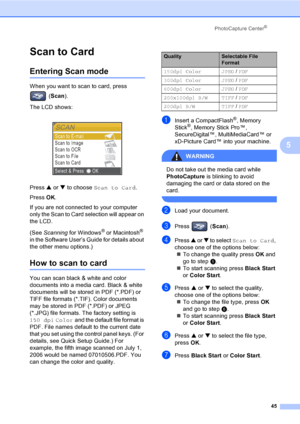 Page 57PhotoCapture Center®
45
5
Scan to Card 5
Entering Scan mode5
When you want to scan to card, press 
(Scan).
The LCD shows:
 
Press a or b to choose Scan to Card.
Press OK.
If you are not connected to your computer 
only the Scan to Card selection will appear on 
the LCD.
(See Scanning for Windows
® or Macintosh® 
in the Software User’s Guide for details about 
the other menu options.)
How to scan to card5
You can scan black & white and color 
documents into a media card. Black & white 
documents will be...