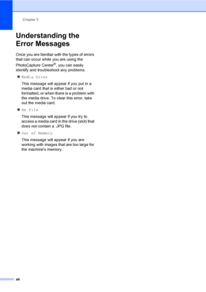 Page 58Chapter 5
46
Understanding the 
Error Messages
5
Once you are familiar with the types of errors 
that can occur while you are using the 
PhotoCapture Center
®, you can easily 
identify and troubleshoot any problems.
„Media Error
This message will appear if you put in a 
media card that is either bad or not 
formatted, or when there is a problem with 
the media drive. To clear this error, take 
out the media card.
„No File
This message will appear if you try to 
access a media card in the drive (slot)...