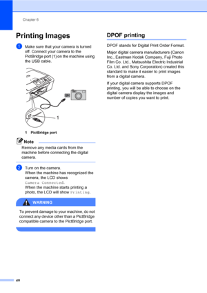 Page 60Chapter 6
48
Printing Images6
aMake sure that your camera is turned 
off. Connect your camera to the 
PictBridge port (1) on the machine using 
the USB cable.
 
1 PictBridge port
Note
Remove any media cards from the 
machine before connecting the digital 
camera.
 
bTurn on the camera.
When the machine has recognized the 
camera, the LCD shows 
Camera Connected.
When the machine starts printing a 
photo, the LCD will show Printing.
WARNING 
To prevent damage to your machine, do not 
connect any device...