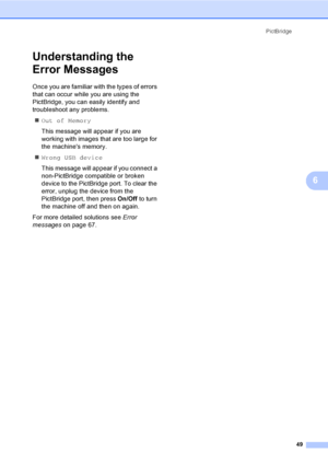 Page 61PictBridge
49
6
Understanding the 
Error Messages
6
Once you are familiar with the types of errors 
that can occur while you are using the 
PictBridge, you can easily identify and 
troubleshoot any problems.
„Out of Memory
This message will appear if you are 
working with images that are too large for 
the machines memory.
„Wrong USB device
This message will appear if you connect a 
non-PictBridge compatible or broken 
device to the PictBridge port. To clear the 
error, unplug the device from the...