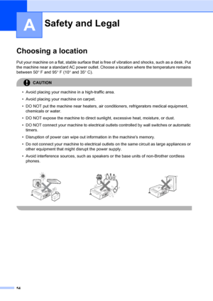 Page 6654
A
Choosing a locationA
Put your machine on a flat, stable surface that is free of vibration and shocks, such as a desk. Put 
the machine near a standard AC power outlet. Choose a location where the temperature remains 
between 50°F and 95°F (10° and 35°C).
CAUTION 
• Avoid placing your machine in a high-traffic area.
• Avoid placing your machine on carpet.
• DO NOT put the machine near heaters, air conditioners, refrigerators medical equipment, 
chemicals or water. 
• DO NOT expose the machine to...