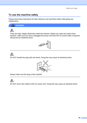 Page 67Safety and Legal
55
To use the machine safelyA
Please keep these instructions for later reference and read them before attempting any 
maintenance.
WARNING 
There are high voltage electrodes inside the machine. Before you clean the inside of the 
machine, make sure you have unplugged the power cord from the AC power outlet. Doing this 
will prevent an electrical shock.
 
 
 
DO NOT handle the plug with wet hands. Doing this may cause an electrical shock.
 
Always make sure the plug is fully inserted....