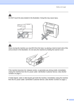 Page 69Safety and Legal57
 
DO NOT touch the area shade d in the illustration. Doing this may cause injury.
  
When moving the machine you must lift it from the base, by placing a hand at each side of the 
unit as shown in the illustration. Do not carry the machine by holding the scanner cover.
 
 
 
If the machine becomes hot, releases smoke, or generates any strong smells, immediately 
unplug the machine from the AC power outlet. Call Brother Customer Service. (See  Brother 
numbers on page i.)
  
If metal...