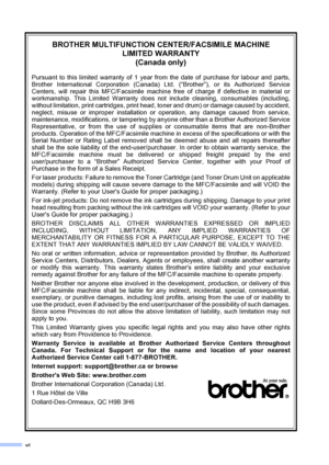 Page 8vi
BROTHER MULTIFUNCTION CENTER/FACSIMILE MACHINE 
LIMITED WARRANTY 
(Canada only)
Pursuant to this limited warranty of 1 year from the date of purchase for labour and parts,
Brother International Corporation (Canada) Ltd. (“Brother”), or its Authorized Service
Centers, will repair this MFC/Facsimile machine free of charge if defective in material or
workmanship. This Limited Warranty does not include cleaning, consumables (including,
without limitation, print cartridges, print head, toner and drum) or...