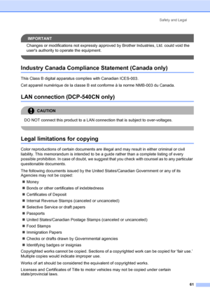 Page 73Safety and Legal61
IMPORTANT
Changes or modifications not expressly approved by Brother Industries, Ltd. could void the 
users authority to operate the equipment.
 
Industry Canada Compliance Statement (Canada only)A
This Class B digital apparatus complies with Canadian ICES-003. 
Cet appareil numérique de la classe B est conforme à la norme NMB-003 du Canada.
LAN connection (DCP-540CN only)A
CAUTION 
DO NOT connect this product to a LAN connection that is subject to over-voltages.
 
Legal limitations...