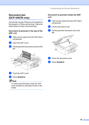 Page 81Troubleshooting and Routine Maintenance
69
Document jam 
(DCP-540CN only)B
Documents can jam if they are not inserted or 
fed properly, or if they are too long. Follow the 
steps below to clear a document jam.
Document is jammed in the top of the 
ADF unit
B
aTake out any paper from the ADF that is 
not jammed.
bOpen the ADF cover.
cPull the jammed document up and to the 
left.
 
dClose the ADF cover.
ePress Stop/Exit.
Note
To avoid document jams close the ADF 
cover properly by pressing it down in the...