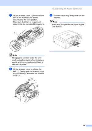 Page 83Troubleshooting and Routine Maintenance
71
fLift the scanner cover (1) from the front 
side of the machine until it locks 
securely into the open position.
Make sure that there is no jammed 
paper left in the corners of the machine.
 
Note
If the paper is jammed under the print 
head, unplug the machine from the power 
source, and then move the print head to 
take out the paper.
 
gLift the scanner cover to release the 
lock (1). Gently push the scanner cover 
support down (2) and close the scanner...