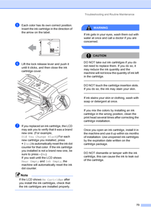 Page 85Troubleshooting and Routine Maintenance
73
eEach color has its own correct position. 
Insert the ink cartridge in the direction of 
the arrow on the label.
 
fLift the lock release lever and push it 
until it clicks, and then close the ink 
cartridge cover.
 
gIf you replaced an ink cartridge, the LCD 
may ask you to verify that it was a brand 
new one. (For example, 
Did You Change Black) For each 
new cartridge you installed, press 
+(Yes) to automatically reset the ink dot 
counter for that color. If...