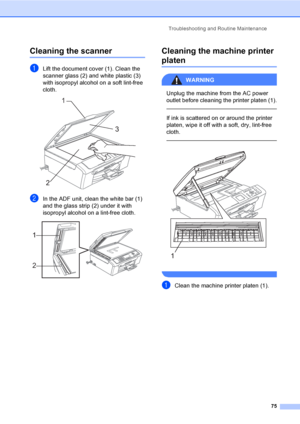 Page 87Troubleshooting and Routine Maintenance
75
Cleaning the scannerB
aLift the document cover (1). Clean the 
scanner glass (2) and white plastic (3) 
with isopropyl alcohol on a soft lint-free 
cloth.
 
bIn the ADF unit, clean the white bar (1) 
and the glass strip (2) under it with 
isopropyl alcohol on a lint-free cloth.
 
Cleaning the machine printer 
platenB
WARNING 
Unplug the machine from the AC power 
outlet before cleaning the printer platen (1).
  
If ink is scattered on or around the printer...