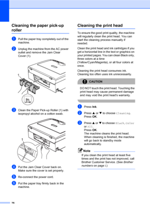 Page 8876
Cleaning the paper pick-up 
rollerB
aPull the paper tray completely out of the 
machine.
bUnplug the machine from the AC power 
outlet and remove the Jam Clear 
Cover (1).
 
cClean the Paper Pick-up Roller (1) with 
isopropyl alcohol on a cotton swab.
 
dPut the Jam Clear Cover back on.
Make sure the cover is set properly.
eRe-connect the power cord.
fPut the paper tray firmly back in the 
machine.
Cleaning the print headB
To ensure the good print quality, the machine 
will regularly clean the print...
