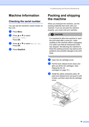 Page 91Troubleshooting and Routine Maintenance
79
Machine InformationB
Checking the serial numberB
You can see the machine’s serial number on 
the LCD.
aPress Menu.
bPress a or b to select 
Machine Info..
Press OK.
cPress a or b to select Serial No..
Press OK.
dPress Stop/Exit.
Packing and shipping 
the machine
B
When you transport the machine, use the 
packing materials that came with your 
machine. If you do not pack the machine 
properly, you could void your warranty.
CAUTION 
It is important to allow the...