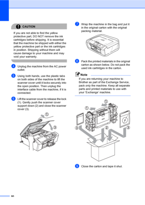 Page 9280
CAUTION 
If you are not able to find the yellow 
protective part, DO NOT remove the ink 
cartridges before shipping. It is essential 
that the machine be shipped with either the 
yellow protective part or the ink cartridges 
in position. Shipping without them will 
cause damage to your machine and may 
void your warranty.
 
dUnplug the machine from the AC power 
outlet.
eUsing both hands, use the plastic tabs 
on both sides of the machine to lift the 
scanner cover until it locks securely into 
the...