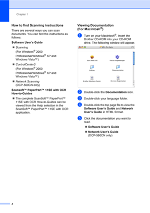 Page 12Chapter 1
4
How to find Scanning instructions1
There are several ways you can scan 
documents. You can find the instructions as 
follows:
Software User’s Guide
„Scanning  
(For Windows
® 2000 
Professional/Windows
® XP and 
Windows Vista™)
„ControlCenter3  
(For Windows
® 2000 
Professional/Windows
® XP and 
Windows Vista™)
„Network Scanning 
(DCP-560CN only)
Scansoft™ PaperPort™ 11SE with OCR 
How-to-Guides
„The complete ScanSoft™ PaperPort™ 
11SE with OCR How-to-Guides can be 
viewed from the Help...