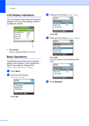 Page 16Chapter 1
8
LCD display indications1
The LCD display screen shows the mode the 
machine is in, the current settings, and the 
available ink volume.
 
1 Ink indicator
Lets you see the available ink volume.
Basic Operations1
The following steps show how to change a 
setting in the machine. In this example the 
Paper Type setting is changed from 
Plain Paper to Inkjet Paper.
aPress Menu.
bPress a or b to choose 
General Setup.
 
Press OK.
cPress a or b to choose Paper Type. 
Press OK.
dPress a or b to...